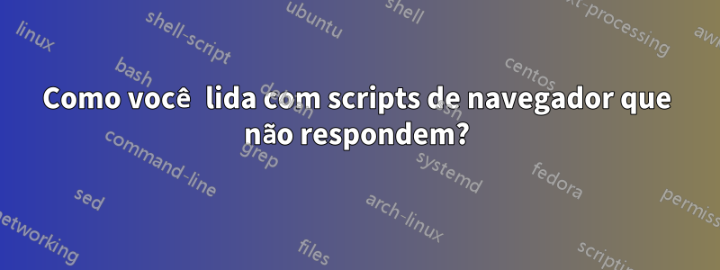 Como você lida com scripts de navegador que não respondem?