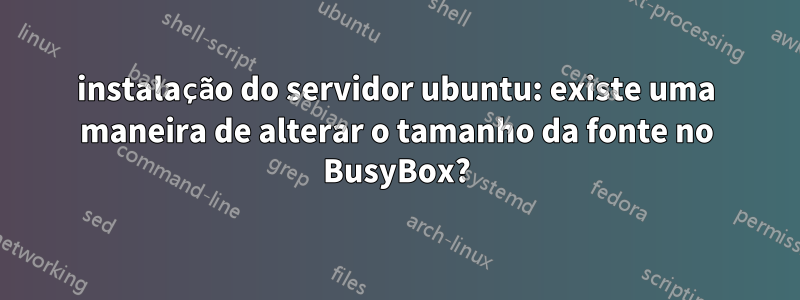 instalação do servidor ubuntu: existe uma maneira de alterar o tamanho da fonte no BusyBox?