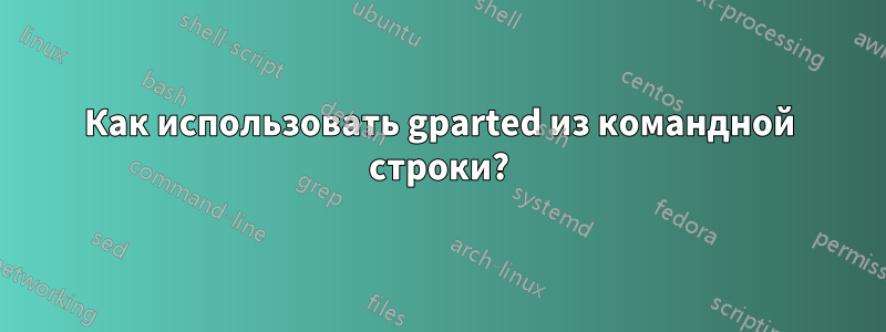 Как использовать gparted из командной строки?