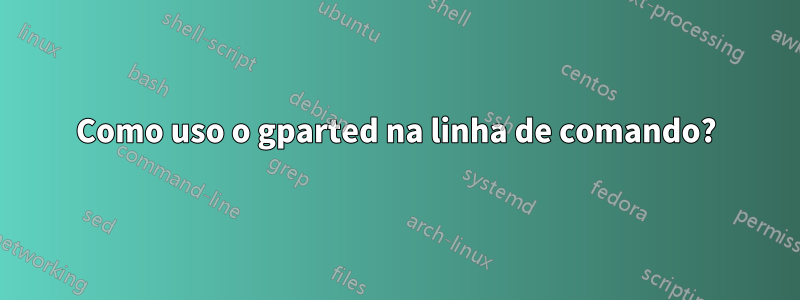 Como uso o gparted na linha de comando?