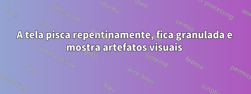 A tela pisca repentinamente, fica granulada e mostra artefatos visuais