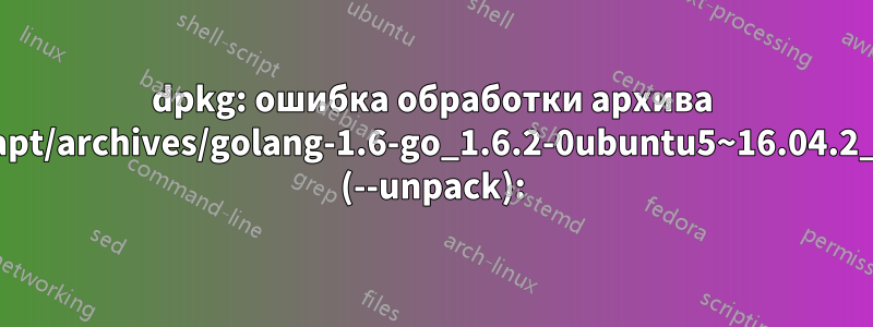 dpkg: ошибка обработки архива /var/cache/apt/archives/golang-1.6-go_1.6.2-0ubuntu5~16.04.2_amd64.deb (--unpack):