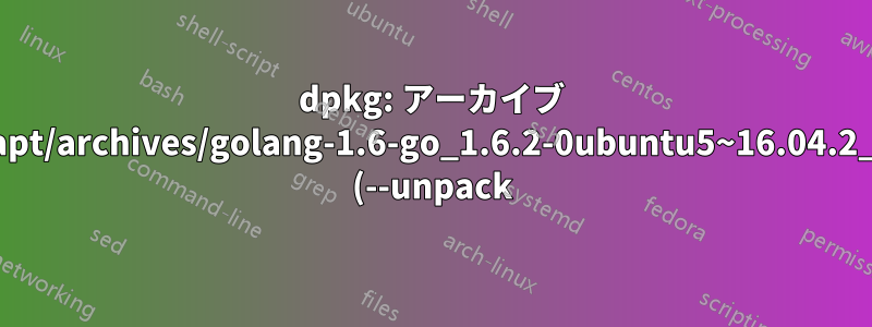 dpkg: アーカイブ /var/cache/apt/archives/golang-1.6-go_1.6.2-0ubuntu5~16.04.2_amd64.deb (--unpack) の処理中にエラーが発生しました: