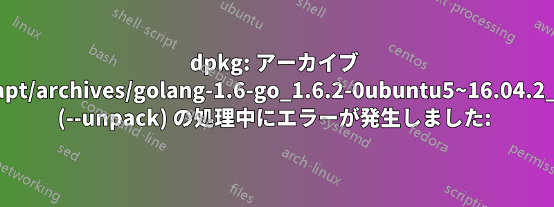 dpkg: アーカイブ /var/cache/apt/archives/golang-1.6-go_1.6.2-0ubuntu5~16.04.2_amd64.deb (--unpack) の処理中にエラーが発生しました: