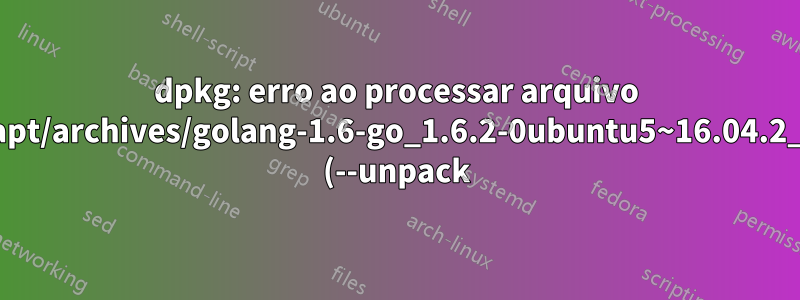 dpkg: erro ao processar arquivo /var/cache/apt/archives/golang-1.6-go_1.6.2-0ubuntu5~16.04.2_amd64.deb (--unpack):