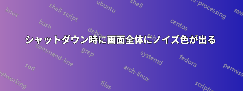 シャットダウン時に画面全体にノイズ色が出る