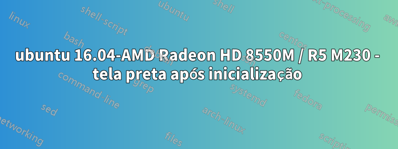 ubuntu 16.04-AMD Radeon HD 8550M / R5 M230 - tela preta após inicialização