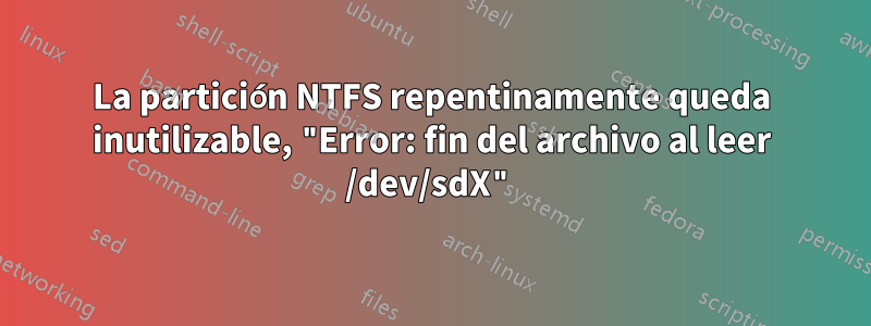 La partición NTFS repentinamente queda inutilizable, "Error: fin del archivo al leer /dev/sdX"