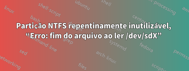 Partição NTFS repentinamente inutilizável, “Erro: fim do arquivo ao ler /dev/sdX”