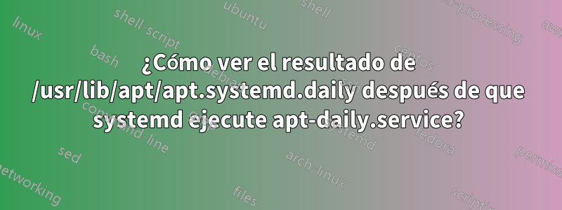 ¿Cómo ver el resultado de /usr/lib/apt/apt.systemd.daily después de que systemd ejecute apt-daily.service?