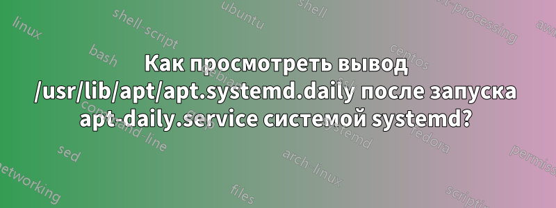 Как просмотреть вывод /usr/lib/apt/apt.systemd.daily после запуска apt-daily.service системой systemd?