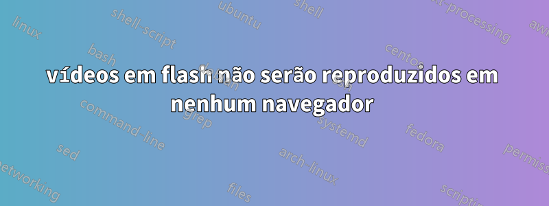 vídeos em flash não serão reproduzidos em nenhum navegador