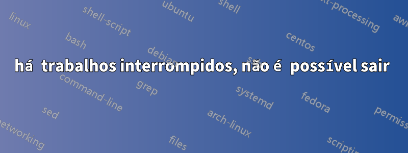 há trabalhos interrompidos, não é possível sair