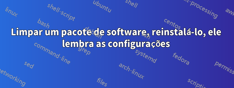 Limpar um pacote de software, reinstalá-lo, ele lembra as configurações