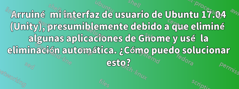 Arruiné mi interfaz de usuario de Ubuntu 17.04 (Unity), presumiblemente debido a que eliminé algunas aplicaciones de Gnome y usé la eliminación automática. ¿Cómo puedo solucionar esto?