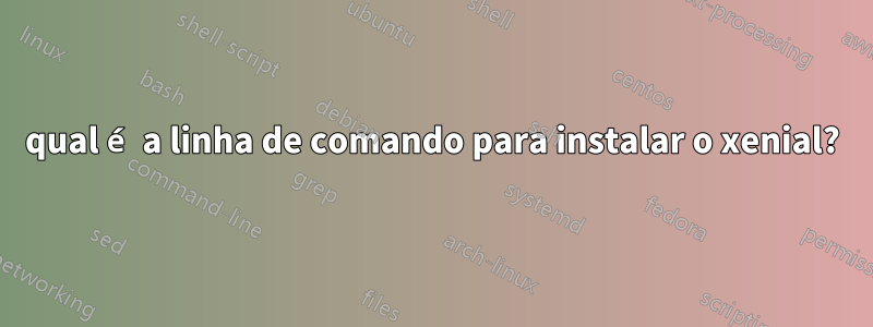 qual é a linha de comando para instalar o xenial?