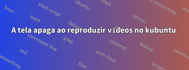 A tela apaga ao reproduzir vídeos no kubuntu