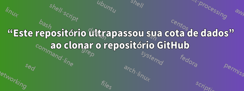 “Este repositório ultrapassou sua cota de dados” ao clonar o repositório GitHub 