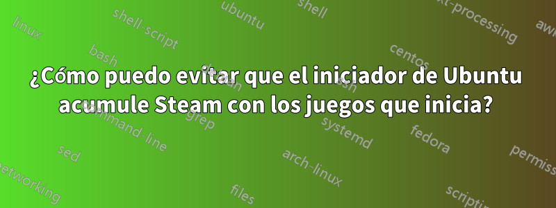 ¿Cómo puedo evitar que el iniciador de Ubuntu acumule Steam con los juegos que inicia?