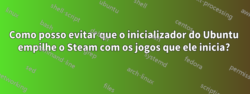 Como posso evitar que o inicializador do Ubuntu empilhe o Steam com os jogos que ele inicia?