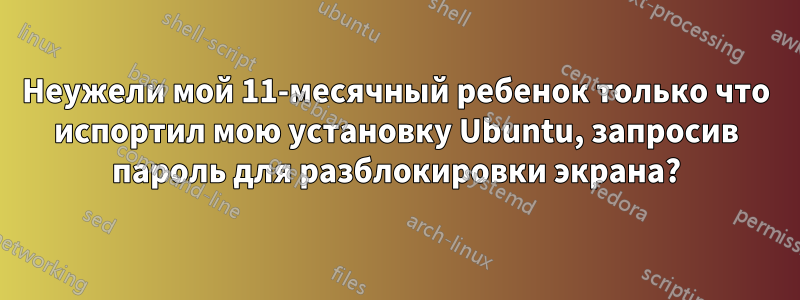 Неужели мой 11-месячный ребенок только что испортил мою установку Ubuntu, запросив пароль для разблокировки экрана?