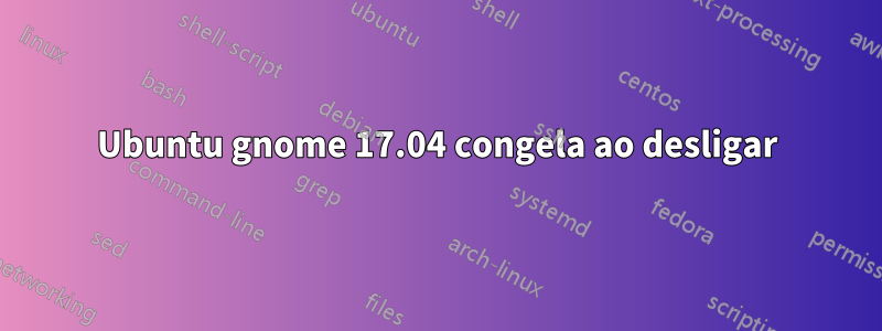 Ubuntu gnome 17.04 congela ao desligar