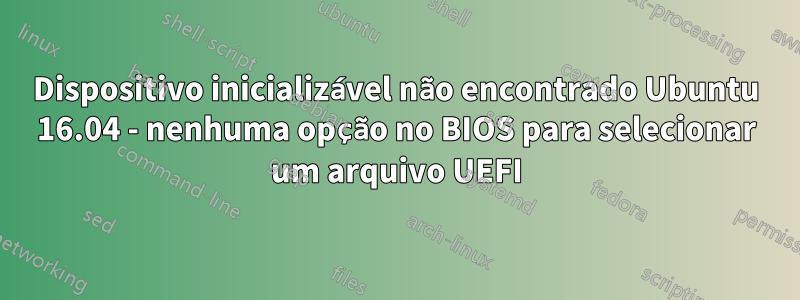 Dispositivo inicializável não encontrado Ubuntu 16.04 - nenhuma opção no BIOS para selecionar um arquivo UEFI