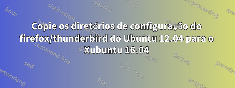 Copie os diretórios de configuração do firefox/thunderbird do Ubuntu 12.04 para o Xubuntu 16.04