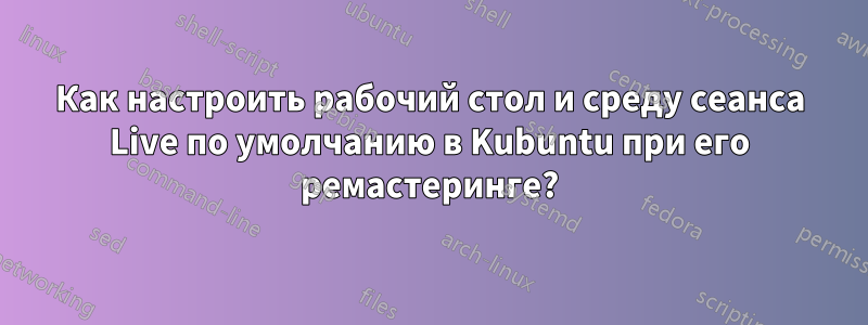 Как настроить рабочий стол и среду сеанса Live по умолчанию в Kubuntu при его ремастеринге?