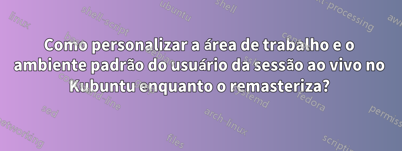 Como personalizar a área de trabalho e o ambiente padrão do usuário da sessão ao vivo no Kubuntu enquanto o remasteriza?