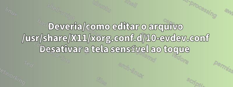 Deveria/como editar o arquivo /usr/share/X11/xorg.conf.d/10-evdev.conf Desativar a tela sensível ao toque 