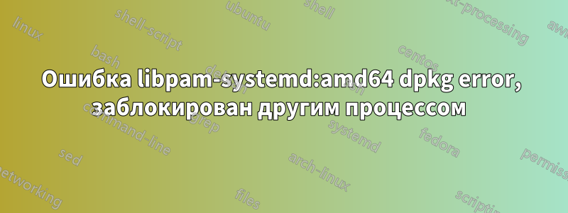 Ошибка libpam-systemd:amd64 dpkg error, заблокирован другим процессом 