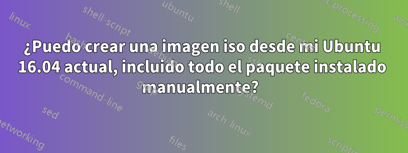 ¿Puedo crear una imagen iso desde mi Ubuntu 16.04 actual, incluido todo el paquete instalado manualmente? 