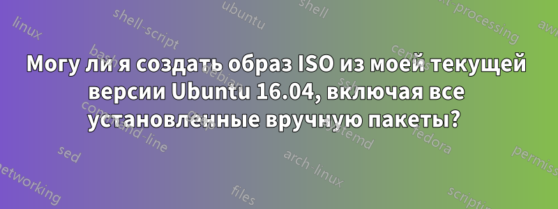 Могу ли я создать образ ISO из моей текущей версии Ubuntu 16.04, включая все установленные вручную пакеты? 