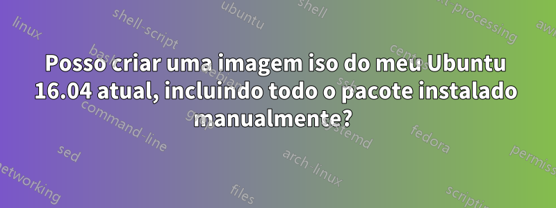 Posso criar uma imagem iso do meu Ubuntu 16.04 atual, incluindo todo o pacote instalado manualmente? 