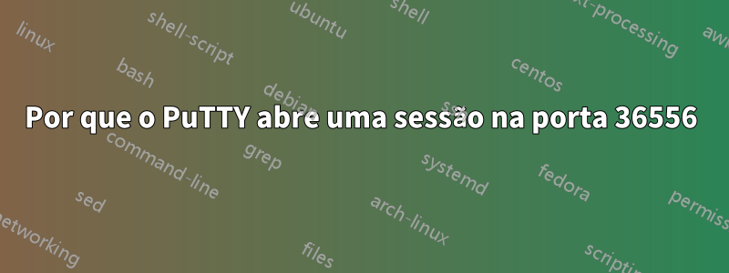 Por que o PuTTY abre uma sessão na porta 36556