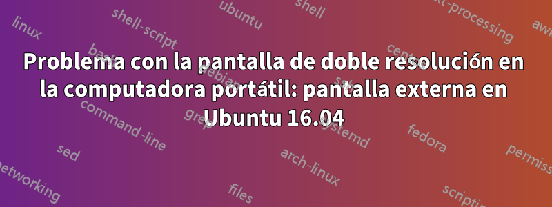 Problema con la pantalla de doble resolución en la computadora portátil: pantalla externa en Ubuntu 16.04