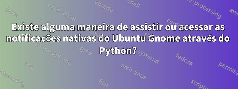 Existe alguma maneira de assistir ou acessar as notificações nativas do Ubuntu Gnome através do Python?