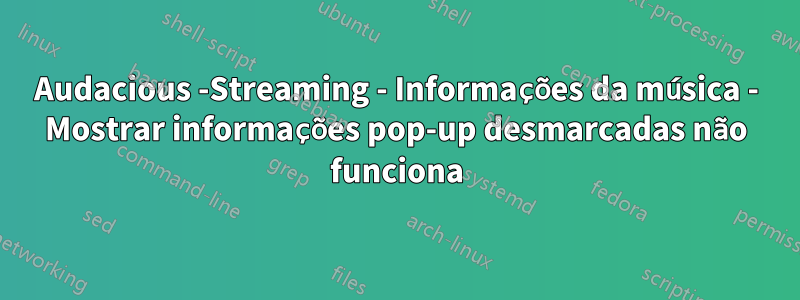 Audacious -Streaming - Informações da música - Mostrar informações pop-up desmarcadas não funciona