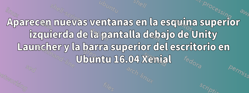 Aparecen nuevas ventanas en la esquina superior izquierda de la pantalla debajo de Unity Launcher y la barra superior del escritorio en Ubuntu 16.04 Xenial