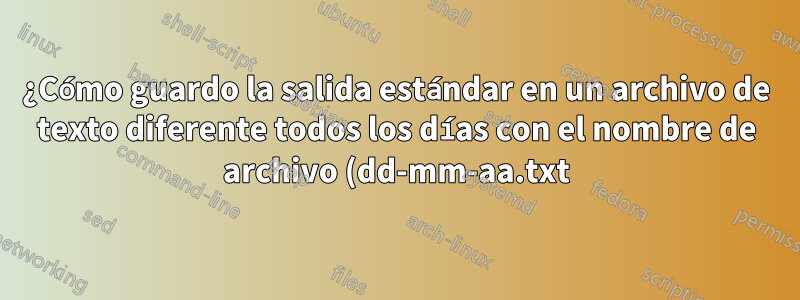 ¿Cómo guardo la salida estándar en un archivo de texto diferente todos los días con el nombre de archivo (dd-mm-aa.txt)?