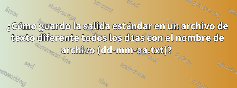 ¿Cómo guardo la salida estándar en un archivo de texto diferente todos los días con el nombre de archivo (dd-mm-aa.txt)? 