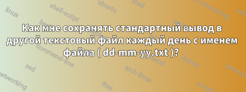 Как мне сохранять стандартный вывод в другой текстовый файл каждый день с именем файла ( dd-mm-yy.txt )? 