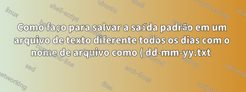 Como faço para salvar a saída padrão em um arquivo de texto diferente todos os dias com o nome de arquivo como ( dd-mm-yy.txt )?