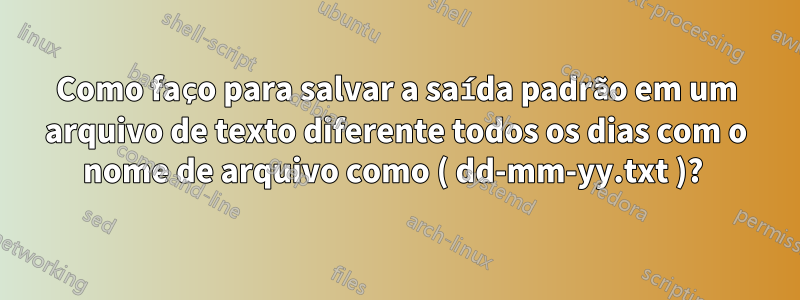 Como faço para salvar a saída padrão em um arquivo de texto diferente todos os dias com o nome de arquivo como ( dd-mm-yy.txt )? 