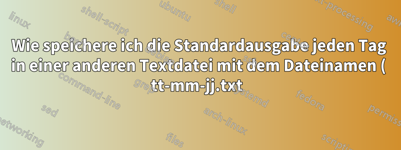Wie speichere ich die Standardausgabe jeden Tag in einer anderen Textdatei mit dem Dateinamen ( tt-mm-jj.txt )?