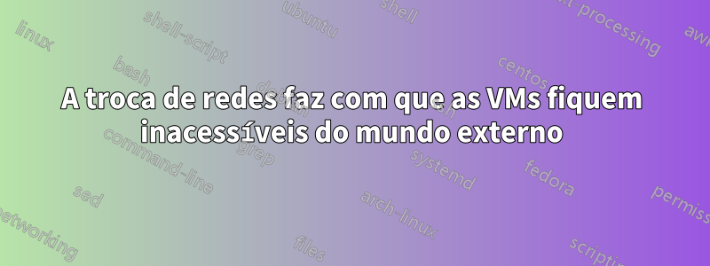 A troca de redes faz com que as VMs fiquem inacessíveis do mundo externo