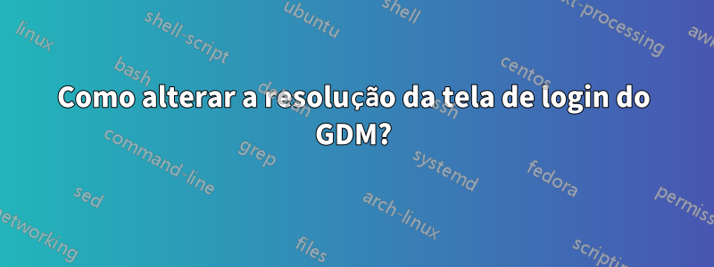 Como alterar a resolução da tela de login do GDM?