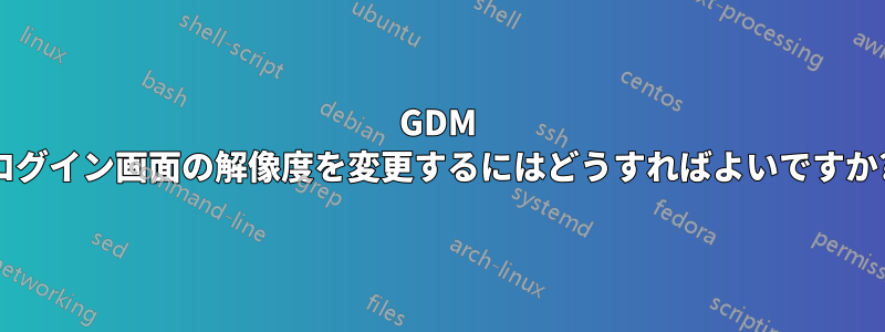 GDM ログイン画面の解像度を変更するにはどうすればよいですか?