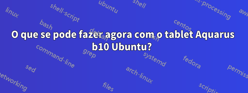 O que se pode fazer agora com o tablet Aquarus b10 Ubuntu? 